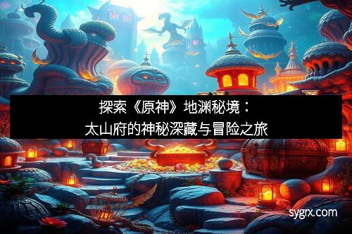 探索《原神》地渊秘境：太山府的神秘深藏与冒险之旅