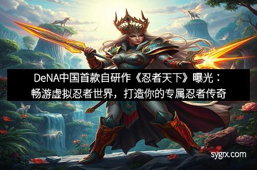 DeNA中国首款自研作《忍者天下》曝光：畅游虚拟忍者世界，打造你的专属忍者传奇